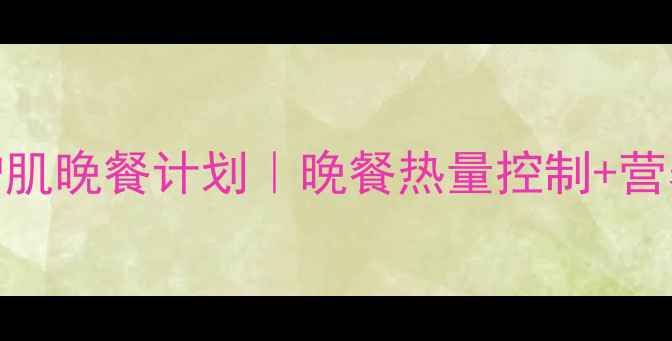 图片 7天高效减脂增肌晚餐计划｜晚餐热量控制+营养搭配全攻略1
