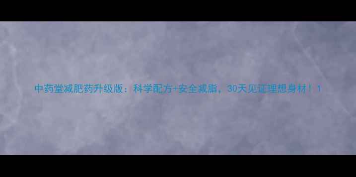 图片 中药堂减肥药升级版：科学配方+安全减脂，30天见证理想身材！1