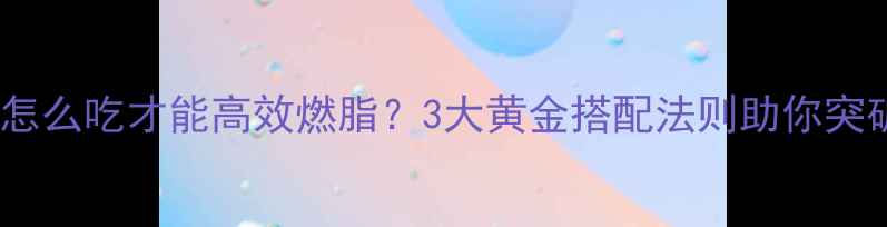 图片 健身后晚餐怎么吃才能高效燃脂？3大黄金搭配法则助你突破减脂瓶颈1