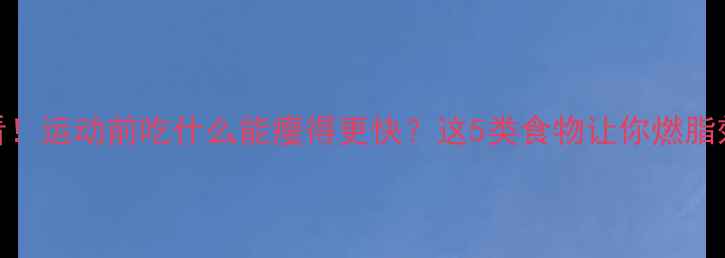 图片 减肥必看！运动前吃什么能瘦得更快？这5类食物让你燃脂效率翻倍
