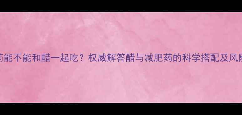 图片 减肥药能不能和醋一起吃？权威解答醋与减肥药的科学搭配及风险提示