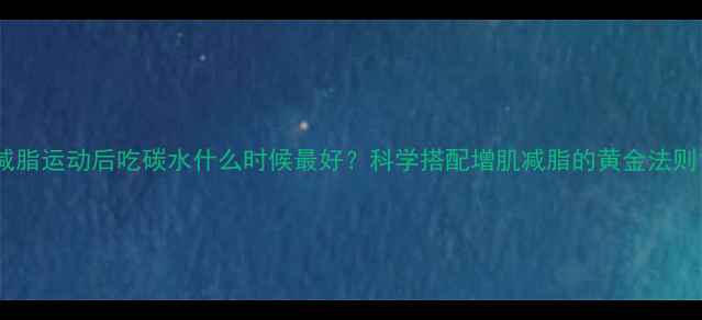 图片 减脂运动后吃碳水什么时候最好？科学搭配增肌减脂的黄金法则1