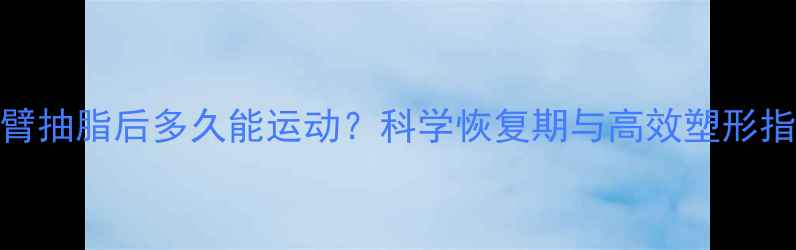 图片 手臂抽脂后多久能运动？科学恢复期与高效塑形指南