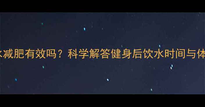 图片 晚上健身后喝水减肥有效吗？科学解答健身后饮水时间与体重管理全攻略1