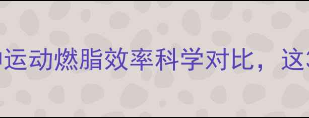 图片 最新研究：12种运动燃脂效率科学对比，这3种效果翻倍！1