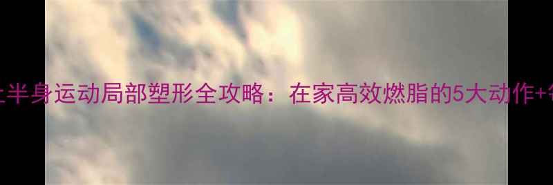 图片 科学减脂上半身运动局部塑形全攻略：在家高效燃脂的5大动作+每周计划表