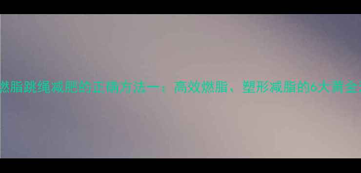 图片 科学燃脂跳绳减肥的正确方法一：高效燃脂、塑形减脂的6大黄金法则1