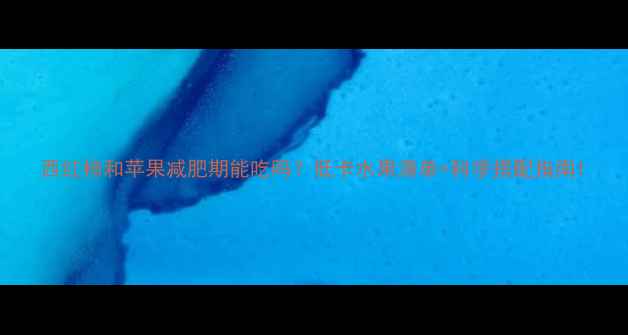 图片 西红柿和苹果减肥期能吃吗？低卡水果清单+科学搭配指南1