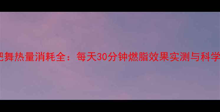 图片 郑多燕减肥舞热量消耗全：每天30分钟燃脂效果实测与科学跟练指南1