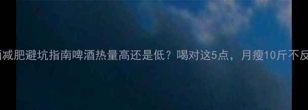 图片 🍺啤酒减肥避坑指南啤酒热量高还是低？喝对这5点，月瘦10斤不反弹！1